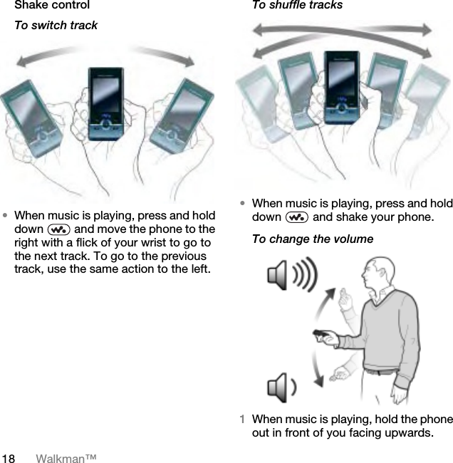 18 Walkman™Shake controlTo switch track•When music is playing, press and hold down   and move the phone to the right with a flick of your wrist to go to the next track. To go to the previous track, use the same action to the left.To shuffle tracks•When music is playing, press and hold down   and shake your phone.To change the volume 1When music is playing, hold the phone out in front of you facing upwards.This is the Internet version of the User guide. © Print only for private use.