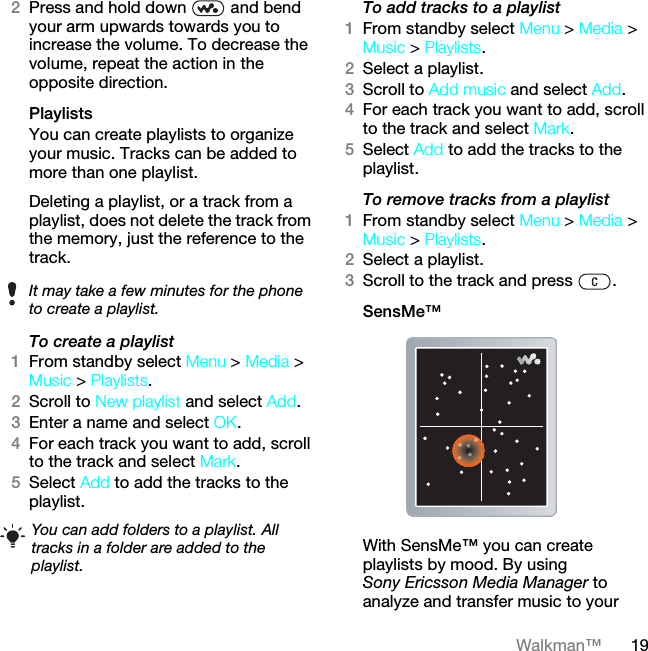 19Walkman™2Press and hold down   and bend your arm upwards towards you to increase the volume. To decrease the volume, repeat the action in the opposite direction.Playlists You can create playlists to organize your music. Tracks can be added to more than one playlist.Deleting a playlist, or a track from a playlist, does not delete the track from the memory, just the reference to the track.To create a playlist1From standby select Menu &gt; Media &gt; Music &gt; Playlists.2Scroll to New playlist and select Add.3Enter a name and select OK.4For each track you want to add, scroll to the track and select Mark.5Select Add to add the tracks to the playlist. To add tracks to a playlist1From standby select Menu &gt; Media &gt; Music &gt; Playlists.2Select a playlist.3Scroll to Add music and select Add.4For each track you want to add, scroll to the track and select Mark.5Select Add to add the tracks to the playlist.To remove tracks from a playlist1From standby select Menu &gt; Media &gt; Music &gt; Playlists.2Select a playlist.3Scroll to the track and press  .SensMe™With SensMe™ you can create playlists by mood. By using Sony Ericsson Media Manager to analyze and transfer music to your It may take a few minutes for the phone to create a playlist.You can add folders to a playlist. All tracks in a folder are added to the playlist.This is the Internet version of the User guide. © Print only for private use.