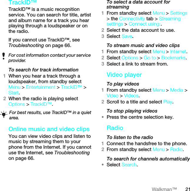 21Walkman™TrackID™TrackID™ is a music recognition service. You can search for title, artist and album name for a track you hear playing through a loudspeaker or on the radio.If you cannot use TrackID™, see Troubleshooting on page 66.To search for track information1When you hear a track through a loudspeaker, from standby select Menu &gt; Entertainment &gt; TrackID™ &gt; Start.2When the radio is playing select Options &gt; TrackID™.Online music and video clips You can view video clips and listen to music by streaming them to your phone from the Internet. If you cannot use the Internet, see Troubleshooting on page 66.To select a data account for streaming1From standby select Menu &gt; Settings &gt; the Connectivity tab &gt; Streaming settings &gt; Connect using:.2Select the data account to use.3Select Save.To stream music and video clips1From standby select Menu &gt; Internet.2Select Options &gt; Go to &gt; Bookmarks.3Select a link to stream from.Video playerTo play videos 1From standby select Menu &gt; Media &gt; Video &gt; Videos.2Scroll to a title and select Play.To stop playing videos•Press the centre selection key.Radio To listen to the radio1Connect the handsfree to the phone.2From standby select Menu &gt; Radio.To search for channels automatically•Select Search.For cost information contact your service provider.For best results, use TrackID™ in a quiet area.This is the Internet version of the User guide. © Print only for private use.