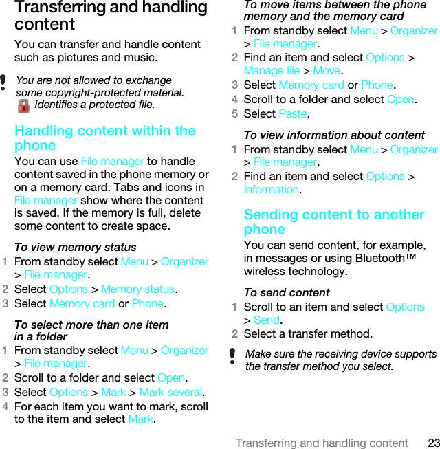 23Transferring and handling contentTransferring and handling contentYou can transfer and handle content such as pictures and music.Handling content within the phone You can use File manager to handle content saved in the phone memory or on a memory card. Tabs and icons in File manager show where the content is saved. If the memory is full, delete some content to create space.To view memory status 1From standby select Menu &gt; Organizer &gt; File manager.2Select Options &gt; Memory status.3Select Memory card or Phone.To select more than one item in a folder1From standby select Menu &gt; Organizer &gt; File manager.2Scroll to a folder and select Open.3Select Options &gt; Mark &gt; Mark several.4For each item you want to mark, scroll to the item and select Mark.To move items between the phone memory and the memory card 1From standby select Menu &gt; Organizer &gt; File manager.2Find an item and select Options &gt; Manage file &gt; Move.3Select Memory card or Phone.4Scroll to a folder and select Open.5Select Paste.To view information about content1From standby select Menu &gt; Organizer &gt; File manager.2Find an item and select Options &gt; Information.Sending content to another phoneYou can send content, for example, in messages or using Bluetooth™ wireless technology.To send content1Scroll to an item and select Options &gt; Send.2Select a transfer method.You are not allowed to exchange some copyright-protected material. identifies a protected file.Make sure the receiving device supports the transfer method you select.This is the Internet version of the User guide. © Print only for private use.