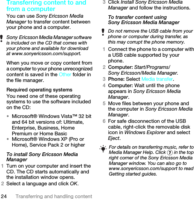 24 Transferring and handling contentTransferring content to and from a computer You can use Sony Ericsson Media Manager to transfer content between your phone and a computer.When you move or copy content from a computer to your phone unrecognized content is saved in the Other folder in the file manager.Required operating systemsYou need one of these operating systems to use the software included on the CD:•Microsoft® Windows Vista™ 32 bit and 64 bit versions of: Ultimate, Enterprise, Business, Home Premium or Home Basic•Microsoft® Windows XP (Pro or Home), Service Pack 2 or higherTo install Sony Ericsson Media Manager 1Turn on your computer and insert the CD. The CD starts automatically and the installation window opens.2Select a language and click OK.3Click Install Sony Ericsson Media Manager and follow the instructions.To transfer content using Sony Ericsson Media Manager 1Connect the phone to a computer with a USB cable supported by your phone.2Computer: Start/Programs/Sony Ericsson/Media Manager.3Phone: Select Media transfer.4Computer: Wait until the phone appears in Sony Ericsson Media Manager.5Move files between your phone and the computer in Sony Ericsson Media Manager.6For safe disconnection of the USB cable, right-click the removable disk icon in Windows Explorer and select Eject.Sony Ericsson Media Manager software is included on the CD that comes with your phone and available for download at www.sonyericsson.com/support.Do not remove the USB cable from your phone or computer during transfer, as this may corrupt the phone memory.For details on transferring music, refer to Media Manager Help. Click   in the top right corner of the Sony Ericsson Media Manager window. You can also go to www.sonyericsson.com/support to read Getting started guides.This is the Internet version of the User guide. © Print only for private use.