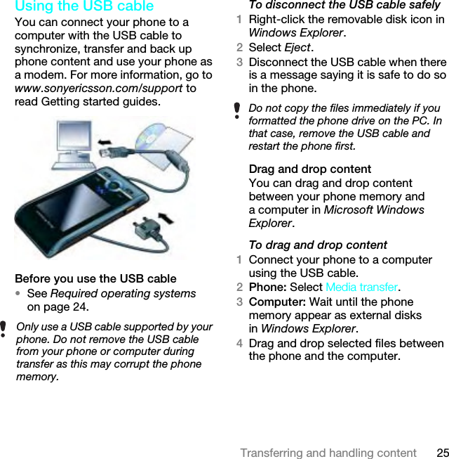 25Transferring and handling contentUsing the USB cable You can connect your phone to a computer with the USB cable to synchronize, transfer and back up phone content and use your phone as a modem. For more information, go to www.sonyericsson.com/support to read Getting started guides.Before you use the USB cable•See Required operating systems on page 24.To disconnect the USB cable safely1Right-click the removable disk icon in Windows Explorer.2Select Eject.3Disconnect the USB cable when there is a message saying it is safe to do so in the phone.Drag and drop contentYou can drag and drop content between your phone memory and a computer in Microsoft Windows Explorer.To drag and drop content1Connect your phone to a computer using the USB cable.2Phone: Select Media transfer.3Computer: Wait until the phone memory appear as external disks in Windows Explorer.4Drag and drop selected files between the phone and the computer.Only use a USB cable supported by your phone. Do not remove the USB cable from your phone or computer during transfer as this may corrupt the phone memory.Do not copy the files immediately if you formatted the phone drive on the PC. In that case, remove the USB cable and restart the phone first.This is the Internet version of the User guide. © Print only for private use.