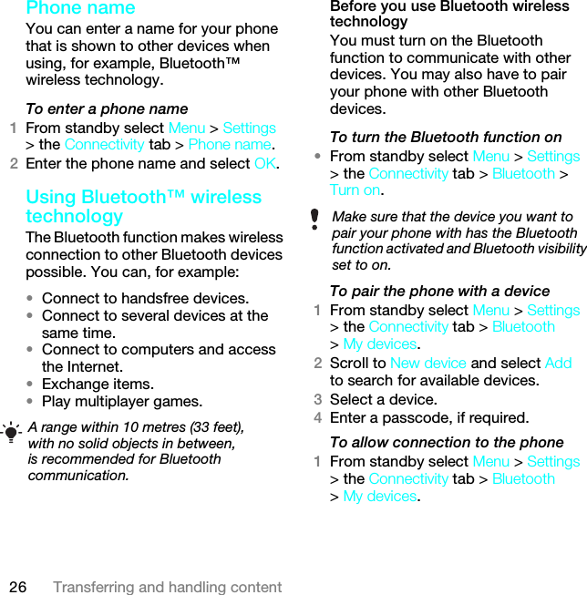 26 Transferring and handling contentPhone name You can enter a name for your phone that is shown to other devices when using, for example, Bluetooth™ wireless technology.To enter a phone name1From standby select Menu &gt; Settings &gt; the Connectivity tab &gt; Phone name.2Enter the phone name and select OK.Using Bluetooth™ wireless technologyThe Bluetooth function makes wireless connection to other Bluetooth devices possible. You can, for example:•Connect to handsfree devices.•Connect to several devices at the same time.•Connect to computers and access the Internet.•Exchange items.•Play multiplayer games.Before you use Bluetooth wireless technologyYou must turn on the Bluetooth function to communicate with other devices. You may also have to pair your phone with other Bluetooth devices.To turn the Bluetooth function on •From standby select Menu &gt; Settings &gt; the Connectivity tab &gt; Bluetooth &gt; Turn on.To pair the phone with a device1From standby select Menu &gt; Settings &gt; the Connectivity tab &gt; Bluetooth &gt; My devices.2Scroll to New device and select Add to search for available devices.3Select a device.4Enter a passcode, if required.To allow connection to the phone1From standby select Menu &gt; Settings &gt; the Connectivity tab &gt; Bluetooth &gt; My devices.A range within 10 metres (33 feet), with no solid objects in between, is recommended for Bluetooth communication.Make sure that the device you want to pair your phone with has the Bluetooth function activated and Bluetooth visibility set to on. This is the Internet version of the User guide. © Print only for private use.