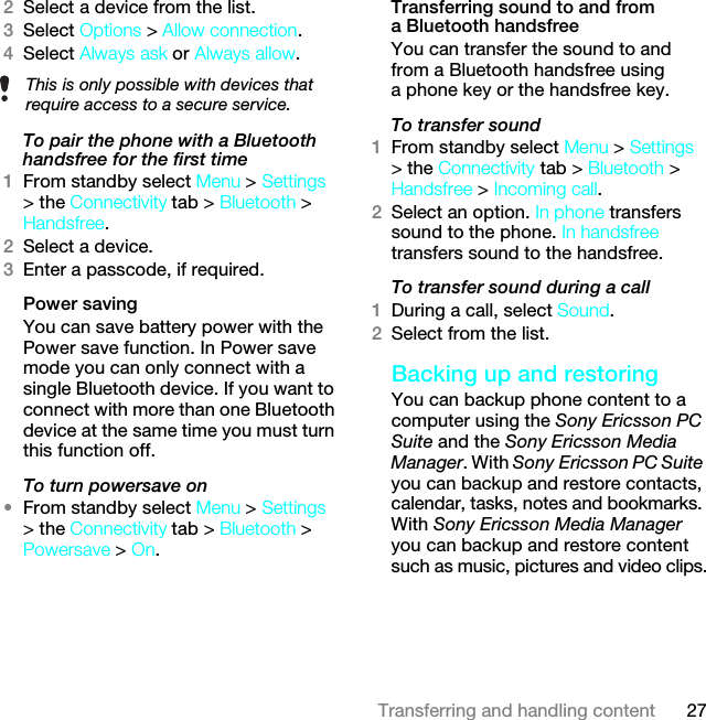 27Transferring and handling content2Select a device from the list.3Select Options &gt; Allow connection.4Select Always ask or Always allow.To pair the phone with a Bluetooth handsfree for the first time 1From standby select Menu &gt; Settings &gt; the Connectivity tab &gt; Bluetooth &gt; Handsfree.2Select a device.3Enter a passcode, if required.Power savingYou can save battery power with the Power save function. In Power save mode you can only connect with a single Bluetooth device. If you want to connect with more than one Bluetooth device at the same time you must turn this function off.To turn powersave on•From standby select Menu &gt; Settings &gt; the Connectivity tab &gt; Bluetooth &gt; Powersave &gt; On.Transferring sound to and from a Bluetooth handsfree You can transfer the sound to and from a Bluetooth handsfree using a phone key or the handsfree key.To transfer sound1From standby select Menu &gt; Settings &gt; the Connectivity tab &gt; Bluetooth &gt; Handsfree &gt; Incoming call.2Select an option. In phone transfers sound to the phone. In handsfree transfers sound to the handsfree.To transfer sound during a call1During a call, select Sound.2Select from the list.Backing up and restoringYou can backup phone content to a computer using the Sony Ericsson PC Suite and the Sony Ericsson Media Manager. With Sony Ericsson PC Suite you can backup and restore contacts, calendar, tasks, notes and bookmarks. With Sony Ericsson Media Manager you can backup and restore content such as music, pictures and video clips.This is only possible with devices that require access to a secure service.This is the Internet version of the User guide. © Print only for private use.