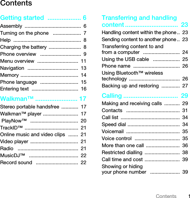 1ContentsContentsGetting started  ................... 6Assembly ........................................  6Turning on the phone   ....................  7Help ................................................  8Charging the battery .......................  8Phone overview   .............................  9Menu overview  .............................  11Navigation  ....................................  13Memory .........................................  14Phone language  ...........................  15Entering text  .................................  16Walkman™ ........................ 17Stereo portable handsfree  ............  17Walkman™ player .........................  17 PlayNow™   ..................................  20TrackID™ ......................................  21Online music and video clips  .......  21Video player  ..................................  21Radio   ...........................................  21MusicDJ™   ...................................  22Record sound   ..............................  22Transferring and handling content ..............................  23Handling content within the phone ..  23Sending content to another phone ..  23Transferring content to and from a computer   ..........................  24Using the USB cable   ...................  25Phone name  .................................  26Using Bluetooth™ wireless technology ....................................  26Backing up and restoring  .............  27Calling ...............................  29Making and receiving calls  ...........  29Contacts   ......................................  31Call list  ..........................................  34Speed dial .....................................  34Voicemail ......................................  35Voice control  ................................  35More than one call  ........................  36Restricted dialling  .........................  38Call time and cost .........................  39Showing or hiding your phone number   .....................  39This is the Internet version of the User guide. © Print only for private use.