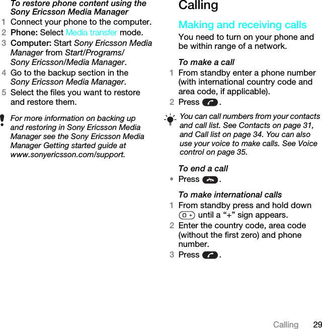 29CallingTo restore phone content using the Sony Ericsson Media Manager1Connect your phone to the computer.2Phone: Select Media transfer mode.3Computer: Start Sony Ericsson Media Manager from Start/Programs/Sony Ericsson/Media Manager.4Go to the backup section in the Sony Ericsson Media Manager.5Select the files you want to restore and restore them.CallingMaking and receiving callsYou need to turn on your phone and be within range of a network.To make a call1From standby enter a phone number (with international country code and area code, if applicable).2Press .To end a call•Press .To make international calls1From standby press and hold down  until a “+” sign appears.2Enter the country code, area code (without the first zero) and phone number. 3Press .For more information on backing up and restoring in Sony Ericsson Media Manager see the Sony Ericsson Media Manager Getting started guide at www.sonyericsson.com/support.You can call numbers from your contacts and call list. See Contacts on page 31, and Call list on page 34. You can also use your voice to make calls. See Voice control on page 35.This is the Internet version of the User guide. © Print only for private use.