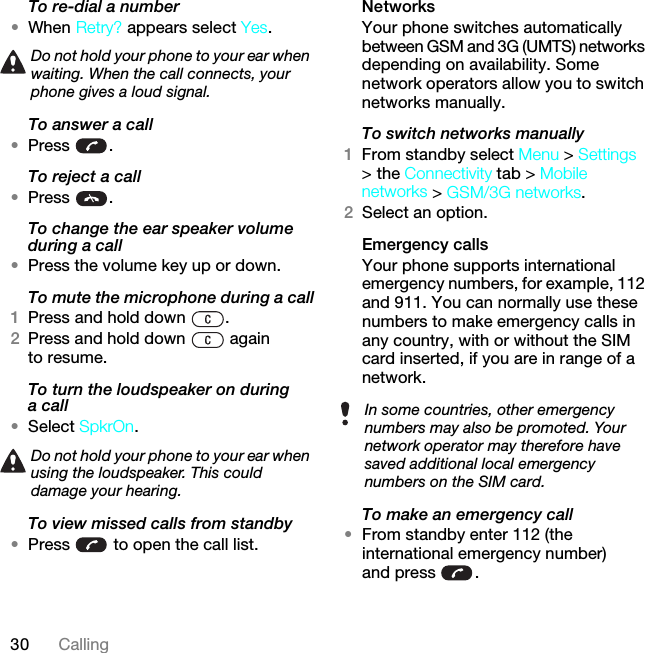 30 CallingTo re-dial a number•When Retry? appears select Yes.To answer a call•Press .To reject a call•Press .To change the ear speaker volume during a call•Press the volume key up or down.To mute the microphone during a call1Press and hold down  .2Press and hold down   again to resume.To turn the loudspeaker on during a call•Select SpkrOn.To view missed calls from standby•Press   to open the call list.NetworksYour phone switches automatically between GSM and 3G (UMTS) networks depending on availability. Some network operators allow you to switch networks manually.To switch networks manually1From standby select Menu &gt; Settings &gt; the Connectivity tab &gt; Mobile networks &gt; GSM/3G networks.2Select an option.Emergency calls Your phone supports international emergency numbers, for example, 112 and 911. You can normally use these numbers to make emergency calls in any country, with or without the SIM card inserted, if you are in range of a network.To make an emergency call•From standby enter 112 (the international emergency number) and press  .Do not hold your phone to your ear when waiting. When the call connects, your phone gives a loud signal.Do not hold your phone to your ear when using the loudspeaker. This could damage your hearing.In some countries, other emergency numbers may also be promoted. Your network operator may therefore have saved additional local emergency numbers on the SIM card.This is the Internet version of the User guide. © Print only for private use.