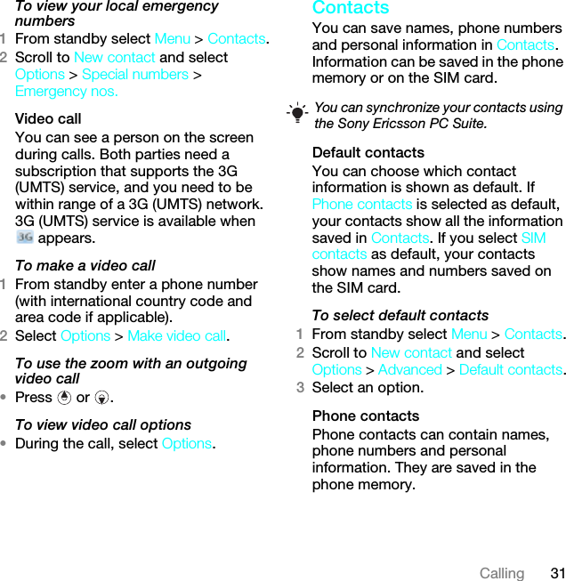 31CallingTo view your local emergency numbers1From standby select Menu &gt; Contacts.2Scroll to New contact and select Options &gt; Special numbers &gt; Emergency nos.Video call You can see a person on the screen during calls. Both parties need a subscription that supports the 3G (UMTS) service, and you need to be within range of a 3G (UMTS) network. 3G (UMTS) service is available when  appears.To make a video call1From standby enter a phone number (with international country code and area code if applicable).2Select Options &gt; Make video call.To use the zoom with an outgoing video call•Press  or .To view video call options•During the call, select Options.Contacts You can save names, phone numbers and personal information in Contacts. Information can be saved in the phone memory or on the SIM card.Default contactsYou can choose which contact information is shown as default. If Phone contacts is selected as default, your contacts show all the information saved in Contacts. If you select SIM contacts as default, your contacts show names and numbers saved on the SIM card.To select default contacts1From standby select Menu &gt; Contacts.2Scroll to New contact and select Options &gt; Advanced &gt; Default contacts.3Select an option.Phone contactsPhone contacts can contain names, phone numbers and personal information. They are saved in the phone memory.You can synchronize your contacts using the Sony Ericsson PC Suite.This is the Internet version of the User guide. © Print only for private use.