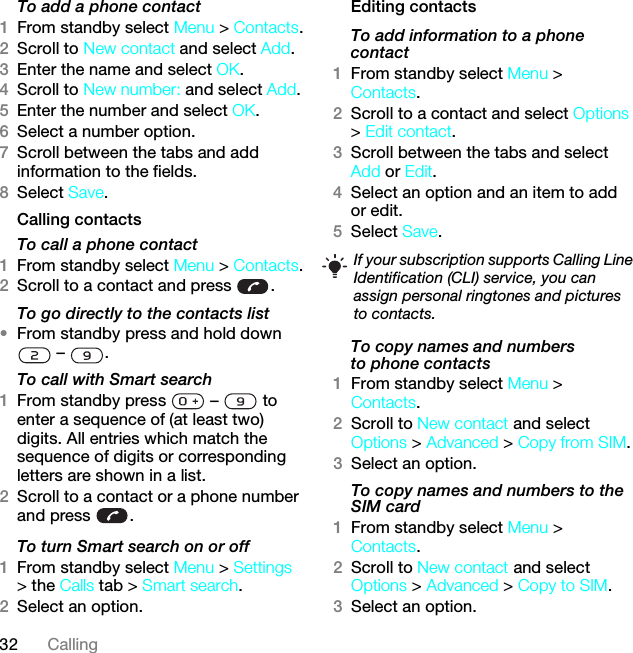 32 CallingTo add a phone contact1From standby select Menu &gt; Contacts.2Scroll to New contact and select Add.3Enter the name and select OK.4Scroll to New number: and select Add.5Enter the number and select OK.6Select a number option.7Scroll between the tabs and add information to the fields.8Select Save.Calling contactsTo call a phone contact1From standby select Menu &gt; Contacts.2Scroll to a contact and press  .To go directly to the contacts list•From standby press and hold down  –  .To call with Smart search 1From standby press   –   to enter a sequence of (at least two) digits. All entries which match the sequence of digits or corresponding letters are shown in a list.2Scroll to a contact or a phone number and press  .To turn Smart search on or off 1From standby select Menu &gt; Settings &gt; the Calls tab &gt; Smart search.2Select an option.Editing contactsTo add information to a phone contact 1From standby select Menu &gt; Contacts.2Scroll to a contact and select Options &gt; Edit contact.3Scroll between the tabs and select Add or Edit.4Select an option and an item to add or edit.5Select Save.To copy names and numbers to phone contacts1From standby select Menu &gt; Contacts.2Scroll to New contact and select Options &gt; Advanced &gt; Copy from SIM.3Select an option.To copy names and numbers to the SIM card1From standby select Menu &gt; Contacts.2Scroll to New contact and select Options &gt; Advanced &gt; Copy to SIM.3Select an option.If your subscription supports Calling Line Identification (CLI) service, you can assign personal ringtones and pictures to contacts.This is the Internet version of the User guide. © Print only for private use.