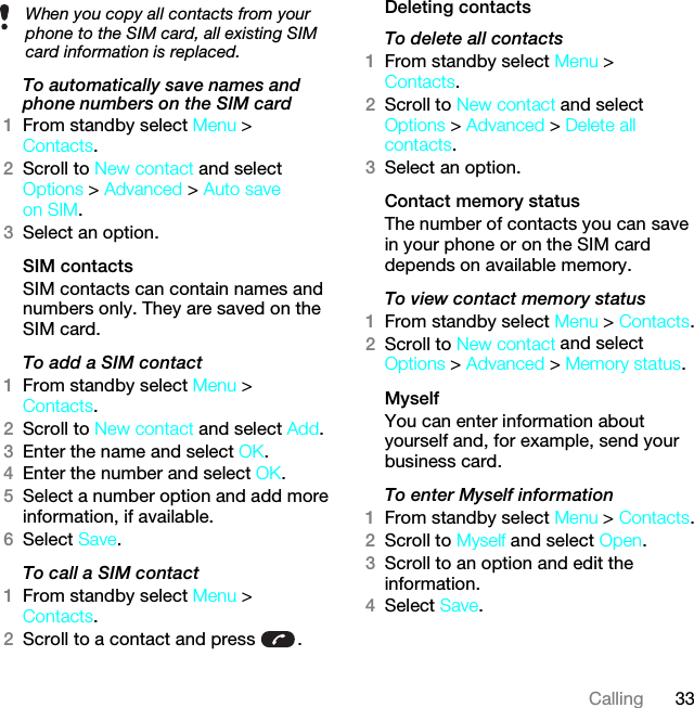 33CallingTo automatically save names and phone numbers on the SIM card1From standby select Menu &gt; Contacts.2Scroll to New contact and select Options &gt; Advanced &gt; Auto save on SIM.3Select an option.SIM contactsSIM contacts can contain names and numbers only. They are saved on the SIM card.To add a SIM contact1From standby select Menu &gt; Contacts.2Scroll to New contact and select Add.3Enter the name and select OK.4Enter the number and select OK.5Select a number option and add more information, if available.6Select Save.To call a SIM contact1From standby select Menu &gt; Contacts.2Scroll to a contact and press  .Deleting contactsTo delete all contacts1From standby select Menu &gt; Contacts.2Scroll to New contact and select Options &gt; Advanced &gt; Delete all contacts.3Select an option.Contact memory status The number of contacts you can save in your phone or on the SIM card depends on available memory.To view contact memory status1From standby select Menu &gt; Contacts.2Scroll to New contact and select Options &gt; Advanced &gt; Memory status.MyselfYou can enter information about yourself and, for example, send your business card.To enter Myself information1From standby select Menu &gt; Contacts.2Scroll to Myself and select Open.3Scroll to an option and edit the information.4Select Save.When you copy all contacts from your phone to the SIM card, all existing SIM card information is replaced.This is the Internet version of the User guide. © Print only for private use.