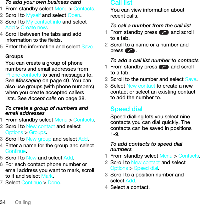 34 CallingTo add your own business card1From standby select Menu &gt; Contacts.2Scroll to Myself and select Open.3Scroll to My contact info and select Add &gt; Create new.4Scroll between the tabs and add information to the fields.5Enter the information and select Save.Groups You can create a group of phone numbers and email addresses from Phone contacts to send messages to. See Messaging on page 40. You can also use groups (with phone numbers) when you create accepted callers lists. See Accept calls on page 38.To create a group of numbers and email addresses1From standby select Menu &gt; Contacts.2Scroll to New contact and select Options &gt; Groups.3Scroll to New group and select Add.4Enter a name for the group and select Continue.5Scroll to New and select Add.6For each contact phone number or email address you want to mark, scroll to it and select Mark.7Select Continue &gt; Done.Call listYou can view information about recent calls.To call a number from the call list1From standby press   and scroll to a tab.2Scroll to a name or a number and press .To add a call list number to contacts1From standby press   and scroll to a tab.2Scroll to the number and select Save.3Select New contact to create a new contact or select an existing contact to add the number to.Speed dialSpeed dialling lets you select nine contacts you can dial quickly. The contacts can be saved in positions 1-9.To add contacts to speed dial numbers1From standby select Menu &gt; Contacts.2Scroll to New contact and select Options &gt; Speed dial.3Scroll to a position number and select Add.4Select a contact.This is the Internet version of the User guide. © Print only for private use.