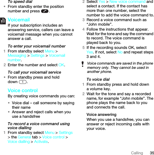 35CallingTo speed dial•From standby enter the position number and press  .VoicemailIf your subscription includes an answering service, callers can leave a voicemail message when you cannot answer a call.To enter your voicemail number1From standby select Menu &gt; Messaging &gt; Settings &gt; Voicemail number.2Enter the number and select OK.To call your voicemail service•From standby press and hold down .Voice control By creating voice commands you can:•Voice dial – call someone by saying their name•Answer and reject calls when you use a handsfreeTo record a voice command using voice dialling1From standby select Menu &gt; Settings &gt; the General tab &gt; Voice control &gt; Voice dialling &gt; Activate.2Select Yes &gt; New voice command and select a contact. If the contact has more than one number, select the number to add the voice command to.3Record a voice command such as “John mobile”.4Follow the instructions that appear. Wait for the tone and say the command to record. The voice command is played back to you.5If the recording sounds OK, select Yes. If not, select No and repeat steps 3 and 4.To voice dial1From standby press and hold down a volume key.2Wait for the tone and say a recorded name, for example “John mobile”. The phone plays the name back to you and connects the call.Voice answering When you use a handsfree, you can answer or reject incoming calls with your voice.Voice commands are saved in the phone memory only. They cannot be used in another phone.This is the Internet version of the User guide. © Print only for private use.