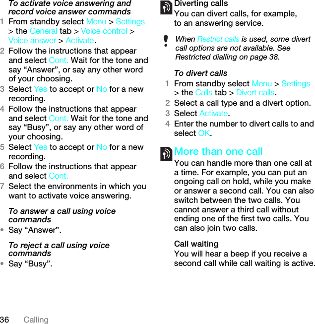 36 CallingTo activate voice answering and record voice answer commands1From standby select Menu &gt; Settings &gt; the General tab &gt; Voice control &gt; Voice answer &gt; Activate.2Follow the instructions that appear and select Cont. Wait for the tone and say “Answer”, or say any other word of your choosing.3Select Yes to accept or No for a new recording.4Follow the instructions that appear and select Cont. Wait for the tone and say “Busy”, or say any other word of your choosing.5Select Yes to accept or No for a new recording.6Follow the instructions that appear and select Cont.7Select the environments in which you want to activate voice answering.To answer a call using voice commands•Say “Answer”.To reject a call using voice commands•Say “Busy”.Diverting callsYou can divert calls, for example, to an answering service.To divert calls1From standby select Menu &gt; Settings &gt; the Calls tab &gt; Divert calls.2Select a call type and a divert option.3Select Activate.4Enter the number to divert calls to and select OK.More than one callYou can handle more than one call at a time. For example, you can put an ongoing call on hold, while you make or answer a second call. You can also switch between the two calls. You cannot answer a third call without ending one of the first two calls. You can also join two calls.Call waitingYou will hear a beep if you receive a second call while call waiting is active.When Restrict calls is used, some divert call options are not available. See Restricted dialling on page 38.This is the Internet version of the User guide. © Print only for private use.