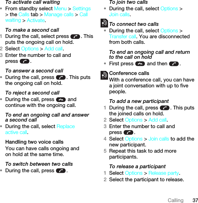 37CallingTo activate call waiting •From standby select Menu &gt; Settings &gt; the Calls tab &gt; Manage calls &gt; Call waiting &gt; Activate.To make a second call1During the call, select press  . This puts the ongoing call on hold.2Select Options &gt; Add call.3Enter the number to call and press .To answer a second call•During the call, press  . This puts the ongoing call on hold.To reject a second call•During the call, press   and continue with the ongoing call.To end an ongoing call and answer a second call•During the call, select Replace active call.Handling two voice callsYou can have calls ongoing and on hold at the same time.To switch between two calls•During the call, press  .To join two calls•During the call, select Options &gt; Join calls.To connect two calls•During the call, select Options &gt; Transfer call. You are disconnected from both calls.To end an ongoing call and return to the call on hold•First press   and then  .Conference callsWith a conference call, you can have a joint conversation with up to five people.To add a new participant1During the call, press  . This puts the joined calls on hold.2Select Options &gt; Add call.3Enter the number to call and press .4Select Options &gt; Join calls to add the new participant.5Repeat this task to add more participants.To release a participant1Select Options &gt; Release party.2Select the participant to release.This is the Internet version of the User guide. © Print only for private use.