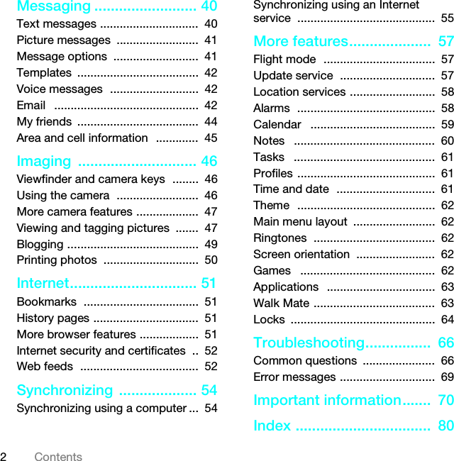 2ContentsMessaging ......................... 40Text messages ..............................  40Picture messages  .........................  41Message options  ..........................  41Templates .....................................  42Voice messages  ...........................  42Email   ............................................  42My friends  .....................................  44Area and cell information  .............  45Imaging ............................. 46Viewfinder and camera keys  ........  46Using the camera  .........................  46More camera features ...................  47Viewing and tagging pictures  .......  47Blogging ........................................  49Printing photos  .............................  50Internet............................... 51Bookmarks  ...................................  51History pages ................................  51More browser features ..................  51Internet security and certificates  ..  52Web feeds  ....................................  52Synchronizing ................... 54Synchronizing using a computer ...  54Synchronizing using an Internet service ..........................................  55More features....................  57Flight mode  ..................................  57Update service  .............................  57Location services ..........................  58Alarms  ..........................................  58Calendar   ......................................  59Notes   ...........................................  60Tasks   ...........................................  61Profiles ..........................................  61Time and date  ..............................  61Theme  ..........................................  62Main menu layout  .........................  62Ringtones  .....................................  62Screen orientation  ........................  62Games   .........................................  62Applications   .................................  63Walk Mate .....................................  63Locks ............................................  64Troubleshooting................  66Common questions  ......................  66Error messages .............................  69Important information.......  70Index .................................  80This is the Internet version of the User guide. © Print only for private use.