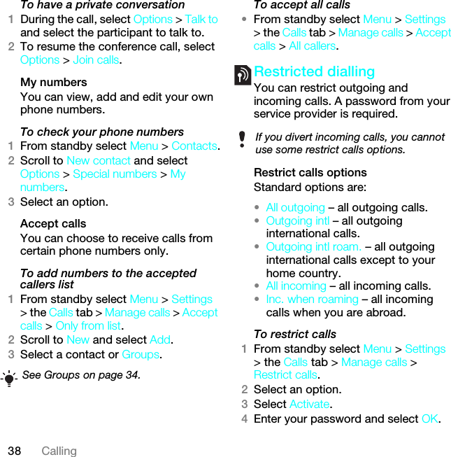 38 CallingTo have a private conversation1During the call, select Options &gt; Talk to and select the participant to talk to.2To resume the conference call, select Options &gt; Join calls.My numbersYou can view, add and edit your own phone numbers.To check your phone numbers1From standby select Menu &gt; Contacts.2Scroll to New contact and select Options &gt; Special numbers &gt; My numbers.3Select an option.Accept calls You can choose to receive calls from certain phone numbers only.To add numbers to the accepted callers list1From standby select Menu &gt; Settings &gt; the Calls tab &gt; Manage calls &gt; Accept calls &gt; Only from list.2Scroll to New and select Add.3Select a contact or Groups.To accept all calls•From standby select Menu &gt; Settings &gt; the Calls tab &gt; Manage calls &gt; Accept calls &gt; All callers.Restricted diallingYou can restrict outgoing and incoming calls. A password from your service provider is required.Restrict calls optionsStandard options are:•All outgoing – all outgoing calls.•Outgoing intl – all outgoing international calls.•Outgoing intl roam. – all outgoing international calls except to your home country.•All incoming – all incoming calls.•Inc. when roaming – all incoming calls when you are abroad.To restrict calls1From standby select Menu &gt; Settings &gt; the Calls tab &gt; Manage calls &gt; Restrict calls.2Select an option.3Select Activate.4Enter your password and select OK.See Groups on page 34.If you divert incoming calls, you cannot use some restrict calls options.This is the Internet version of the User guide. © Print only for private use.