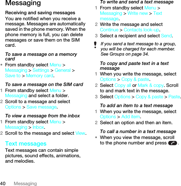 40 MessagingMessagingReceiving and saving messagesYou are notified when you receive a message. Messages are automatically saved in the phone memory. When the phone memory is full, you can delete messages or save them on the SIM card.To save a message on a memory card•From standby select Menu &gt; Messaging &gt; Settings &gt; General &gt; Save to &gt; Memory card.To save a message on the SIM card1From standby select Menu &gt; Messaging and select a folder.2Scroll to a message and select Options &gt; Save message.To view a message from the inbox1From standby select Menu &gt; Messaging &gt; Inbox.2Scroll to the message and select View.Text messagesText messages can contain simple pictures, sound effects, animations, and melodies.To write and send a text message1From standby select Menu &gt; Messaging &gt; Write new &gt; Text message.2Write the message and select Continue &gt; Contacts look-up.3Select a recipient and select Send.To copy and paste text in a text message1When you write the message, select Options &gt; Copy &amp; paste.2Select Copy all or Mark &amp; copy. Scroll to and mark text in the message.3Select Options &gt; Copy &amp; paste &gt; Paste.To add an item to a text message1When you write the message, select Options &gt; Add item.2Select an option and then an item.To call a number in a text message•When you view the message, scroll to the phone number and press  .If you send a text message to a group, you will be charged for each member. See Groups on page 34.This is the Internet version of the User guide. © Print only for private use.