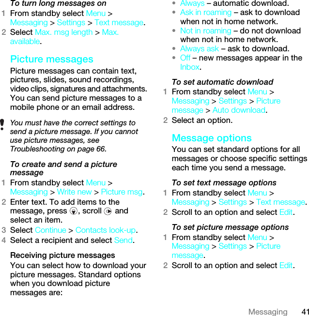 41MessagingTo turn long messages on1From standby select Menu &gt; Messaging &gt; Settings &gt; Text message.2Select Max. msg length &gt; Max. available.Picture messagesPicture messages can contain text, pictures, slides, sound recordings, video clips, signatures and attachments. You can send picture messages to a mobile phone or an email address.To create and send a picture message1From standby select Menu &gt; Messaging &gt; Write new &gt; Picture msg.2Enter text. To add items to the message, press  , scroll   and select an item.3Select Continue &gt; Contacts look-up.4Select a recipient and select Send.Receiving picture messagesYou can select how to download your picture messages. Standard options when you download picture messages are:•Always – automatic download.•Ask in roaming – ask to download when not in home network.•Not in roaming – do not download when not in home network.•Always ask – ask to download.•Off – new messages appear in the Inbox.To set automatic download 1From standby select Menu &gt; Messaging &gt; Settings &gt; Picture message &gt; Auto download.2Select an option.Message options You can set standard options for all messages or choose specific settings each time you send a message.To set text message options1From standby select Menu &gt; Messaging &gt; Settings &gt; Text message.2Scroll to an option and select Edit.To set picture message options1From standby select Menu &gt; Messaging &gt; Settings &gt; Picture message.2Scroll to an option and select Edit.You must have the correct settings to send a picture message. If you cannot use picture messages, see Troubleshooting on page 66.This is the Internet version of the User guide. © Print only for private use.