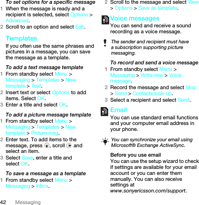 42 MessagingTo set options for a specific message1When the message is ready and a recipient is selected, select Options &gt; Advanced.2Scroll to an option and select Edit.Templates If you often use the same phrases and pictures in a message, you can save the message as a template.To add a text message template1From standby select Menu &gt; Messaging &gt; Templates &gt; New template &gt; Text.2Insert text or select Options to add items. Select OK.3Enter a title and select OK.To add a picture message template1From standby select Menu &gt; Messaging &gt; Templates &gt; New template &gt; Picture msg.2Enter text. To add items to the message, press  , scroll   and select an item.3Select Save, enter a title and select OK.To save a message as a template1From standby select Menu &gt; Messaging &gt; Inbox.2Scroll to the message and select View &gt; Options &gt; Save as template.Voice messages You can send and receive a sound recording as a voice message.To record and send a voice message 1From standby select Menu &gt; Messaging &gt; Write new &gt; Voice message.2Record the message and select Stop &gt; Send &gt; Contacts look-up.3Select a recipient and select Send.Email You can use standard email functions and your computer email address in your phone.Before you use emailYou can use the setup wizard to check if settings are available for your email account or you can enter them manually. You can also receive settings atwww.sonyericsson.com/support.The sender and recipient must have a subscription supporting picture messaging.You can synchronize your email using Microsoft® Exchange ActiveSync. This is the Internet version of the User guide. © Print only for private use.