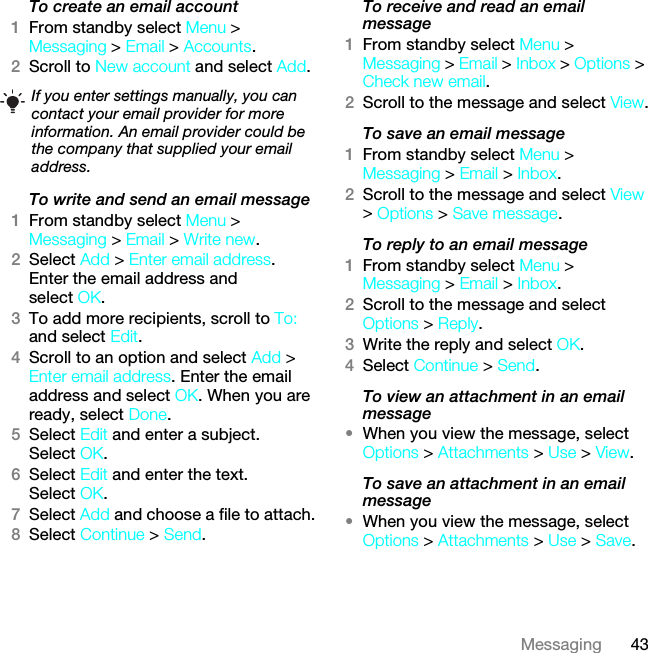 43MessagingTo create an email account1From standby select Menu &gt; Messaging &gt; Email &gt; Accounts.2Scroll to New account and select Add.To write and send an email message 1From standby select Menu &gt; Messaging &gt; Email &gt; Write new.2Select Add &gt; Enter email address. Enter the email address and select OK.3To add more recipients, scroll to To: and select Edit. 4Scroll to an option and select Add &gt; Enter email address. Enter the email address and select OK. When you are ready, select Done.5Select Edit and enter a subject. Select OK.6Select Edit and enter the text. Select OK.7Select Add and choose a file to attach.8Select Continue &gt; Send.To receive and read an email message1From standby select Menu &gt; Messaging &gt; Email &gt; Inbox &gt; Options &gt; Check new email.2Scroll to the message and select View.To save an email message1From standby select Menu &gt; Messaging &gt; Email &gt; Inbox.2Scroll to the message and select View &gt; Options &gt; Save message.To reply to an email message1From standby select Menu &gt; Messaging &gt; Email &gt; Inbox.2Scroll to the message and select Options &gt; Reply.3Write the reply and select OK.4Select Continue &gt; Send.To view an attachment in an email message•When you view the message, select Options &gt; Attachments &gt; Use &gt; View.To save an attachment in an email message•When you view the message, select Options &gt; Attachments &gt; Use &gt; Save.If you enter settings manually, you can contact your email provider for more information. An email provider could be the company that supplied your email address.This is the Internet version of the User guide. © Print only for private use.