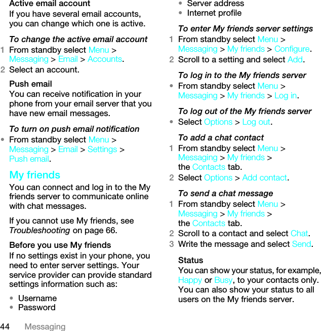 44 MessagingActive email accountIf you have several email accounts, you can change which one is active.To change the active email account1From standby select Menu &gt; Messaging &gt; Email &gt; Accounts.2Select an account.Push emailYou can receive notification in your phone from your email server that you have new email messages.To turn on push email notification•From standby select Menu &gt; Messaging &gt; Email &gt; Settings &gt; Push email.My friendsYou can connect and log in to the My friends server to communicate online with chat messages.If you cannot use My friends, see Troubleshooting on page 66.Before you use My friendsIf no settings exist in your phone, you need to enter server settings. Your service provider can provide standard settings information such as:•Username•Password •Server address•Internet profileTo enter My friends server settings1From standby select Menu &gt; Messaging &gt; My friends &gt; Configure.2Scroll to a setting and select Add.To log in to the My friends server•From standby select Menu &gt; Messaging &gt; My friends &gt; Log in.To log out of the My friends server•Select Options &gt; Log out.To add a chat contact1From standby select Menu &gt; Messaging &gt; My friends &gt; the Contacts tab.2Select Options &gt; Add contact.To send a chat message1From standby select Menu &gt; Messaging &gt; My friends &gt; the Contacts tab.2Scroll to a contact and select Chat.3Write the message and select Send.StatusYou can show your status, for example, Happy or Busy, to your contacts only. You can also show your status to all users on the My friends server.This is the Internet version of the User guide. © Print only for private use.