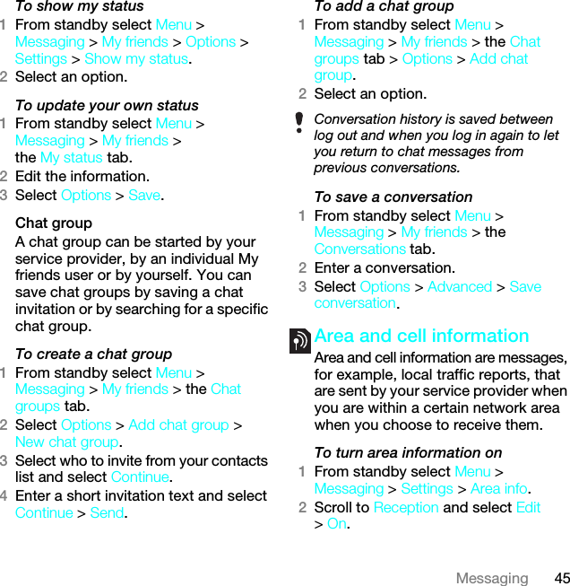 45MessagingTo show my status1From standby select Menu &gt; Messaging &gt; My friends &gt; Options &gt; Settings &gt; Show my status.2Select an option.To update your own status1From standby select Menu &gt; Messaging &gt; My friends &gt; the My status tab.2Edit the information.3Select Options &gt; Save.Chat groupA chat group can be started by your service provider, by an individual My friends user or by yourself. You can save chat groups by saving a chat invitation or by searching for a specific chat group.To create a chat group1From standby select Menu &gt; Messaging &gt; My friends &gt; the Chat groups tab.2Select Options &gt; Add chat group &gt; New chat group.3Select who to invite from your contacts list and select Continue.4Enter a short invitation text and select Continue &gt; Send.To add a chat group1From standby select Menu &gt; Messaging &gt; My friends &gt; the Chat groups tab &gt; Options &gt; Add chat group.2Select an option.To save a conversation1From standby select Menu &gt; Messaging &gt; My friends &gt; the Conversations tab.2Enter a conversation.3Select Options &gt; Advanced &gt; Save conversation.Area and cell information Area and cell information are messages, for example, local traffic reports, that are sent by your service provider when you are within a certain network area when you choose to receive them.To turn area information on1From standby select Menu &gt; Messaging &gt; Settings &gt; Area info.2Scroll to Reception and select Edit &gt; On.Conversation history is saved between log out and when you log in again to let you return to chat messages from previous conversations.This is the Internet version of the User guide. © Print only for private use.
