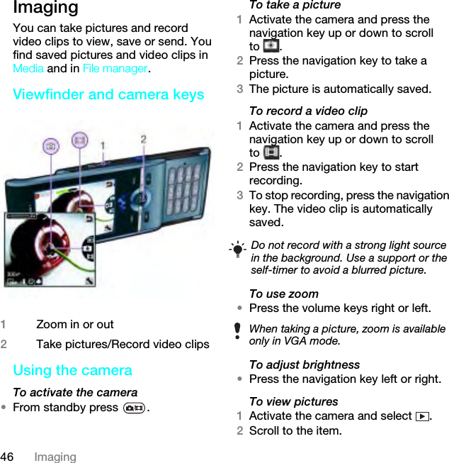 46 ImagingImaging You can take pictures and record video clips to view, save or send. You find saved pictures and video clips in Media and in File manager.Viewfinder and camera keys Using the camera To activate the camera •From standby press  .To take a picture1Activate the camera and press the navigation key up or down to scroll to .2Press the navigation key to take a picture.3The picture is automatically saved.To record a video clip1Activate the camera and press the navigation key up or down to scroll to .2Press the navigation key to start recording.3To stop recording, press the navigation key. The video clip is automatically saved.To use zoom•Press the volume keys right or left.To adjust brightness•Press the navigation key left or right.To view pictures 1Activate the camera and select  .2Scroll to the item.1Zoom in or out2Take pictures/Record video clipsDo not record with a strong light source in the background. Use a support or the self-timer to avoid a blurred picture.When taking a picture, zoom is available only in VGA mode.This is the Internet version of the User guide. © Print only for private use.