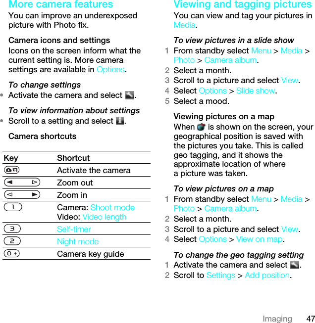 47ImagingMore camera featuresYou can improve an underexposed picture with Photo fix.Camera icons and settingsIcons on the screen inform what the current setting is. More camera settings are available in Options.To change settings•Activate the camera and select  .To view information about settings•Scroll to a setting and select  .Camera shortcutsViewing and tagging picturesYou can view and tag your pictures in Media.To view pictures in a slide show 1From standby select Menu &gt; Media &gt; Photo &gt; Camera album.2Select a month.3Scroll to a picture and select View.4Select Options &gt; Slide show.5Select a mood.Viewing pictures on a mapWhen   is shown on the screen, your geographical position is saved with the pictures you take. This is called geo tagging, and it shows the approximate location of where a picture was taken.To view pictures on a map1From standby select Menu &gt; Media &gt; Photo &gt; Camera album.2Select a month.3Scroll to a picture and select View.4Select Options &gt; View on map.To change the geo tagging setting1Activate the camera and select  .2Scroll to Settings &gt; Add position.Key ShortcutActivate the cameraZoom outZoom inCamera: Shoot modeVideo: Video lengthSelf-timerNight modeCamera key guideThis is the Internet version of the User guide. © Print only for private use.