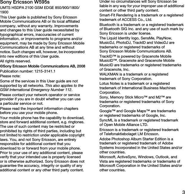 3Sony Ericsson W595sUMTS HSDPA 2100 GSM EDGE 850/900/1800/1900This User guide is published by Sony Ericsson Mobile Communications AB or its local affiliated company, without any warranty. Improvements and changes to this User guide necessitated by typographical errors, inaccuracies of current information, or improvements to programs and/or equipment, may be made by Sony Ericsson Mobile Communications AB at any time and without notice. Such changes will, however, be incorporated into new editions of this User guide.All rights reserved.©Sony Ericsson Mobile Communications AB, 2008Publication number: 1215-3141.1Please note:Some of the services in this User guide are not supported by all networks. This also applies to the GSM International Emergency Number 112.Please contact your network operator or service provider if you are in doubt whether you can use a particular service or not.Please read the Important information chapters before you use your mobile phone.Your mobile phone has the capability to download, store and forward additional content, e.g. ringtones. The use of such content may be restricted or prohibited by rights of third parties, including but not limited to restriction under applicable copyright laws. You, and not Sony Ericsson, are entirely responsible for additional content that you download to or forward from your mobile phone. Prior to your use of any additional content, please verify that your intended use is properly licensed or is otherwise authorized. Sony Ericsson does not guarantee the accuracy, integrity or quality of any additional content or any other third party content. Under no circumstances will Sony Ericsson be liable in any way for your improper use of additional content or other third party content.Smart-Fit Rendering is a trademark or a registered trademark of ACCESS Co., Ltd.Bluetooth is a trademark or a registered trademark of Bluetooth SIG Inc. and any use of such mark by Sony Ericsson is under license.The Liquid Identity logo, SensMe, PlayNow, MusicDJ, PhotoDJ, TrackID and VideoDJ are trademarks or registered trademarks of Sony Ericsson Mobile Communications AB.TrackID™ is powered by Gracenote Mobile MusicID™. Gracenote and Gracenote Mobile MusicID are trademarks or registered trademarks of Gracenote, Inc.WALKMAN is a trademark or a registered trademark of Sony Corporation.Lotus Notes is a trademark or a registered trademark of International Business Machines Corporation.Sony, Memory Stick Micro™ and M2™ are trademarks or registered trademarks of Sony Corporation.Google™ and Google Maps™ are trademarks or registered trademarks of Google, Inc.SyncML is a trademark or registered trademark of Open Mobile Alliance LTD.Ericsson is a trademark or registered trademark of Telefonaktiebolaget LM Ericsson.Adobe Photoshop Album Starter Edition is a trademark or registered trademark of Adobe Systems Incorporated in the United States and/or other countries.Microsoft, ActiveSync, Windows, Outlook, and Vista are registered trademarks or trademarks of Microsoft Corporation in the United States and/or other countries.This is the Internet version of the User guide. © Print only for private use.