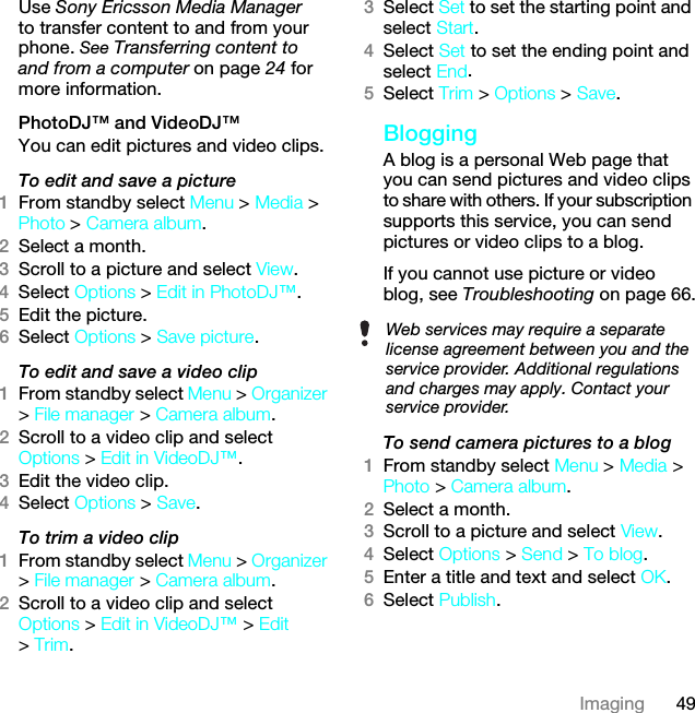 49ImagingUse Sony Ericsson Media Manager to transfer content to and from your phone. See Transferring content to and from a computer on page 24 for more information.PhotoDJ™ and VideoDJ™You can edit pictures and video clips.To edit and save a picture1From standby select Menu &gt; Media &gt; Photo &gt; Camera album.2Select a month.3Scroll to a picture and select View.4Select Options &gt; Edit in PhotoDJ™.5Edit the picture.6Select Options &gt; Save picture.To edit and save a video clip1From standby select Menu &gt; Organizer &gt; File manager &gt; Camera album.2Scroll to a video clip and select Options &gt; Edit in VideoDJ™.3Edit the video clip.4Select Options &gt; Save.To trim a video clip1From standby select Menu &gt; Organizer &gt; File manager &gt; Camera album.2Scroll to a video clip and select Options &gt; Edit in VideoDJ™ &gt; Edit &gt; Trim.3Select Set to set the starting point and select Start.4Select Set to set the ending point and select End.5Select Trim &gt; Options &gt; Save.BloggingA blog is a personal Web page that you can send pictures and video clips to share with others. If your subscription supports this service, you can send pictures or video clips to a blog. If you cannot use picture or video blog, see Troubleshooting on page 66.To send camera pictures to a blog 1From standby select Menu &gt; Media &gt; Photo &gt; Camera album.2Select a month.3Scroll to a picture and select View.4Select Options &gt; Send &gt; To blog.5Enter a title and text and select OK.6Select Publish.Web services may require a separate license agreement between you and the service provider. Additional regulations and charges may apply. Contact your service provider.This is the Internet version of the User guide. © Print only for private use.