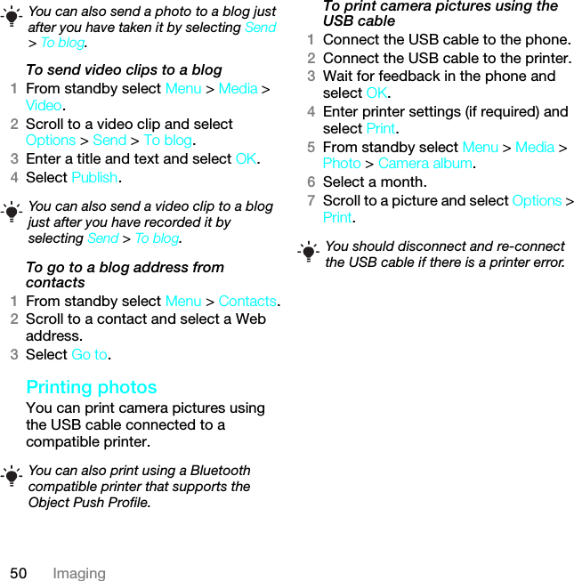 50 ImagingTo send video clips to a blog1From standby select Menu &gt; Media &gt; Video.2Scroll to a video clip and select Options &gt; Send &gt; To blog.3Enter a title and text and select OK.4Select Publish.To go to a blog address from contacts1From standby select Menu &gt; Contacts.2Scroll to a contact and select a Web address.3Select Go to.Printing photosYou can print camera pictures using the USB cable connected to a compatible printer.To print camera pictures using the USB cable 1Connect the USB cable to the phone.2Connect the USB cable to the printer.3Wait for feedback in the phone and select OK.4Enter printer settings (if required) and select Print.5From standby select Menu &gt; Media &gt; Photo &gt; Camera album.6Select a month.7Scroll to a picture and select Options &gt; Print.You can also send a photo to a blog just after you have taken it by selecting Send &gt; To blog.You can also send a video clip to a blog just after you have recorded it by selecting Send &gt; To blog.You can also print using a Bluetooth compatible printer that supports the Object Push Profile.You should disconnect and re-connect the USB cable if there is a printer error.This is the Internet version of the User guide. © Print only for private use.