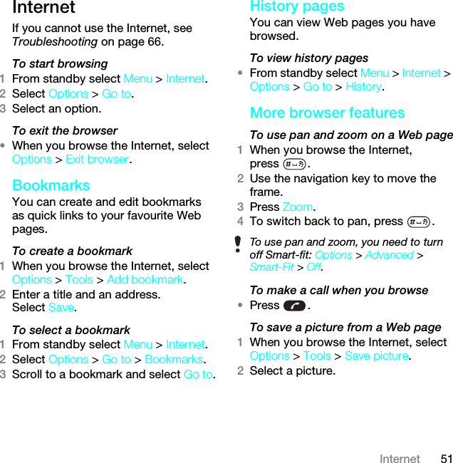 51InternetInternetIf you cannot use the Internet, see Troubleshooting on page 66.To start browsing1From standby select Menu &gt; Internet.2Select Options &gt; Go to.3Select an option.To exit the browser•When you browse the Internet, select Options &gt; Exit browser.Bookmarks You can create and edit bookmarks as quick links to your favourite Web pages.To create a bookmark 1When you browse the Internet, select Options &gt; Tools &gt; Add bookmark.2Enter a title and an address. Select Save.To select a bookmark 1From standby select Menu &gt; Internet.2Select Options &gt; Go to &gt; Bookmarks.3Scroll to a bookmark and select Go to.History pagesYou can view Web pages you have browsed.To view history pages •From standby select Menu &gt; Internet &gt; Options &gt; Go to &gt; History.More browser featuresTo use pan and zoom on a Web page1When you browse the Internet, press .2Use the navigation key to move the frame.3Press Zoom.4To switch back to pan, press  . To make a call when you browse•Press .To save a picture from a Web page1When you browse the Internet, select Options &gt; Tools &gt; Save picture.2Select a picture.To use pan and zoom, you need to turn off Smart-fit: Options &gt; Advanced &gt; Smart-Fit &gt; Off.This is the Internet version of the User guide. © Print only for private use.