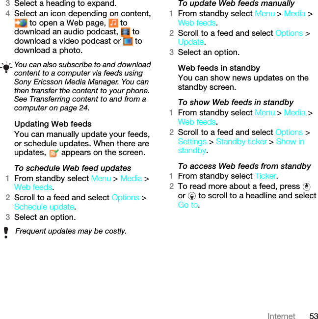 53Internet3Select a heading to expand.4Select an icon depending on content,  to open a Web page,   to download an audio podcast,   to download a video podcast or   to download a photo.Updating Web feedsYou can manually update your feeds, or schedule updates. When there are updates,   appears on the screen.To schedule Web feed updates1From standby select Menu &gt; Media &gt; Web feeds.2Scroll to a feed and select Options &gt; Schedule update.3Select an option.To update Web feeds manually1From standby select Menu &gt; Media &gt; Web feeds.2Scroll to a feed and select Options &gt; Update.3Select an option.Web feeds in standbyYou can show news updates on the standby screen.To show Web feeds in standby 1From standby select Menu &gt; Media &gt; Web feeds.2Scroll to a feed and select Options &gt; Settings &gt; Standby ticker &gt; Show in standby.To access Web feeds from standby1From standby select Ticker.2To read more about a feed, press   or   to scroll to a headline and select Go to.You can also subscribe to and download content to a computer via feeds using Sony Ericsson Media Manager. You can then transfer the content to your phone. See Transferring content to and from a computer on page 24.Frequent updates may be costly.This is the Internet version of the User guide. © Print only for private use.
