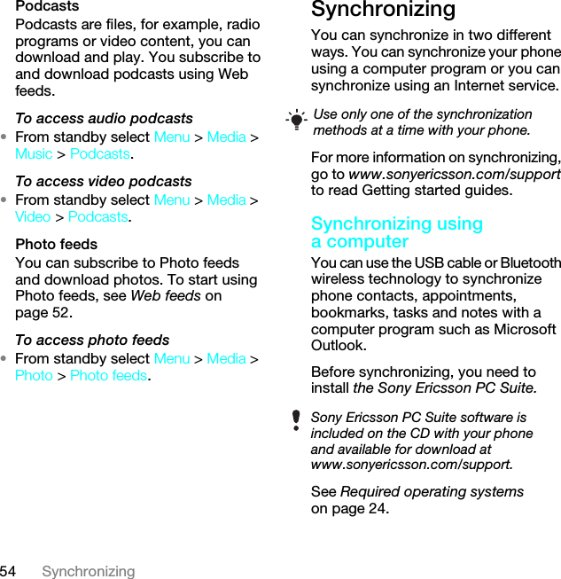 54 SynchronizingPodcastsPodcasts are files, for example, radio programs or video content, you can download and play. You subscribe to and download podcasts using Web feeds.To access audio podcasts•From standby select Menu &gt; Media &gt; Music &gt; Podcasts.To access video podcasts•From standby select Menu &gt; Media &gt; Video &gt; Podcasts.Photo feedsYou can subscribe to Photo feeds and download photos. To start using Photo feeds, see Web feeds on page 52.To access photo feeds•From standby select Menu &gt; Media &gt; Photo &gt; Photo feeds.Synchronizing You can synchronize in two different ways. You can synchronize your phone using a computer program or you can synchronize using an Internet service.For more information on synchronizing, go to www.sonyericsson.com/support to read Getting started guides.Synchronizing using a computerYou can use the USB cable or Bluetooth wireless technology to synchronize phone contacts, appointments, bookmarks, tasks and notes with a computer program such as Microsoft Outlook.Before synchronizing, you need to install the Sony Ericsson PC Suite.See Required operating systems Use only one of the synchronization methods at a time with your phone.Sony Ericsson PC Suite software is included on the CD with your phone and available for download at www.sonyericsson.com/support.This is the Internet version of the User guide. © Print only for private use.on page 24.