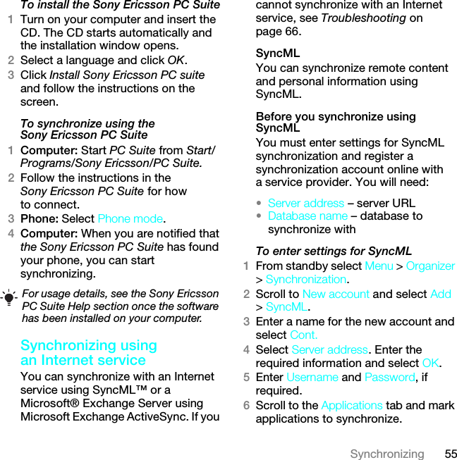 55SynchronizingTo install the Sony Ericsson PC Suite1Turn on your computer and insert the CD. The CD starts automatically and the installation window opens.2Select a language and click OK.3Click Install Sony Ericsson PC suite and follow the instructions on the screen.To synchronize using the Sony Ericsson PC Suite1Computer: Start PC Suite from Start/Programs/Sony Ericsson/PC Suite.2Follow the instructions in the Sony Ericsson PC Suite for how to connect.3Phone: Select Phone mode.4Computer: When you are notified that the Sony Ericsson PC Suite has found your phone, you can start synchronizing.Synchronizing using an Internet serviceYou can synchronize with an Internet service using SyncML™ or a Microsoft® Exchange Server using Microsoft Exchange ActiveSync. If you cannot synchronize with an Internet service, see Troubleshooting on page 66.SyncMLYou can synchronize remote content and personal information using SyncML.Before you synchronize using SyncMLYou must enter settings for SyncML synchronization and register a synchronization account online with a service provider. You will need:•Server address – server URL•Database name – database to synchronize withTo enter settings for SyncML1From standby select Menu &gt; Organizer &gt; Synchronization.2Scroll to New account and select Add &gt; SyncML.3Enter a name for the new account and select Cont.4Select Server address. Enter the required information and select OK.5Enter Username and Password, if required.6Scroll to the Applications tab and mark applications to synchronize.For usage details, see the Sony Ericsson PC Suite Help section once the software has been installed on your computer.This is the Internet version of the User guide. © Print only for private use.