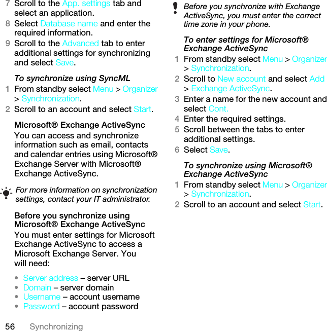 56 Synchronizing7Scroll to the App. settings tab and select an application.8Select Database name and enter the required information.9Scroll to the Advanced tab to enter additional settings for synchronizing and select Save.To synchronize using SyncML1From standby select Menu &gt; Organizer &gt; Synchronization.2Scroll to an account and select Start.Microsoft® Exchange ActiveSyncYou can access and synchronize information such as email, contacts and calendar entries using Microsoft® Exchange Server with Microsoft® Exchange ActiveSync.Before you synchronize using Microsoft® Exchange ActiveSyncYou must enter settings for Microsoft Exchange ActiveSync to access a Microsoft Exchange Server. You will need:•Server address – server URL•Domain – server domain•Username – account username•Password – account passwordTo enter settings for Microsoft® Exchange ActiveSync1From standby select Menu &gt; Organizer &gt; Synchronization.2Scroll to New account and select Add &gt; Exchange ActiveSync.3Enter a name for the new account and select Cont.4Enter the required settings.5Scroll between the tabs to enter additional settings.6Select Save.To synchronize using Microsoft® Exchange ActiveSync1From standby select Menu &gt; Organizer &gt; Synchronization.2Scroll to an account and select Start.For more information on synchronization settings, contact your IT administrator.Before you synchronize with Exchange ActiveSync, you must enter the correct time zone in your phone.This is the Internet version of the User guide. © Print only for private use.