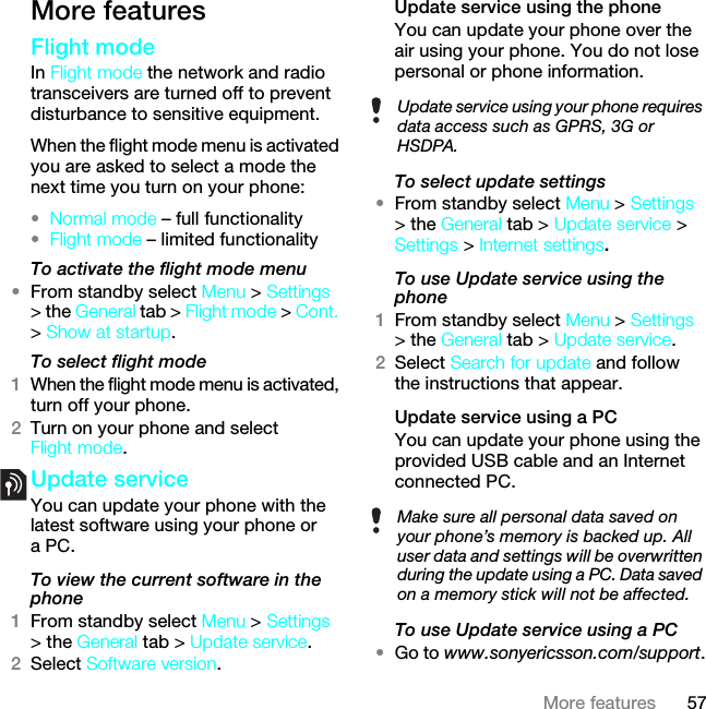 57More featuresMore featuresFlight mode In Flight mode the network and radio transceivers are turned off to prevent disturbance to sensitive equipment.When the flight mode menu is activated you are asked to select a mode the next time you turn on your phone:•Normal mode – full functionality•Flight mode – limited functionalityTo activate the flight mode menu•From standby select Menu &gt; Settings &gt; the General tab &gt; Flight mode &gt; Cont. &gt; Show at startup.To select flight mode1When the flight mode menu is activated, turn off your phone.2Turn on your phone and select Flight mode.Update service You can update your phone with the latest software using your phone or a PC.To view the current software in the phone1From standby select Menu &gt; Settings &gt; the General tab &gt; Update service.2Select Software version.Update service using the phoneYou can update your phone over the air using your phone. You do not lose personal or phone information.To select update settings•From standby select Menu &gt; Settings &gt; the General tab &gt; Update service &gt; Settings &gt; Internet settings.To use Update service using the phone1From standby select Menu &gt; Settings &gt; the General tab &gt; Update service.2Select Search for update and follow the instructions that appear.Update service using a PCYou can update your phone using the provided USB cable and an Internet connected PC.To use Update service using a PC•Go to www.sonyericsson.com/support.Update service using your phone requires data access such as GPRS, 3G or HSDPA.Make sure all personal data saved on your phone’s memory is backed up. All user data and settings will be overwritten during the update using a PC. Data saved on a memory stick will not be affected.This is the Internet version of the User guide. © Print only for private use.