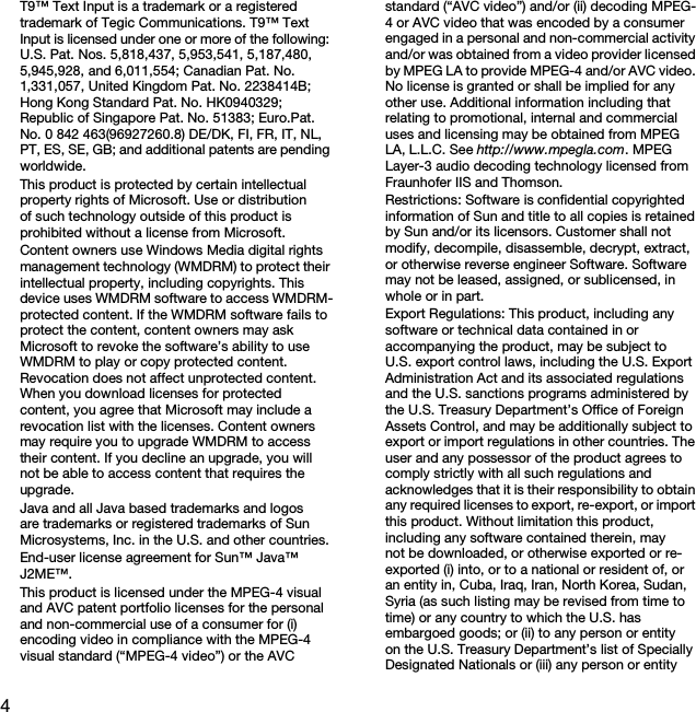 4T9™ Text Input is a trademark or a registered trademark of Tegic Communications. T9™ Text Input is licensed under one or more of the following: U.S. Pat. Nos. 5,818,437, 5,953,541, 5,187,480, 5,945,928, and 6,011,554; Canadian Pat. No. 1,331,057, United Kingdom Pat. No. 2238414B; Hong Kong Standard Pat. No. HK0940329; Republic of Singapore Pat. No. 51383; Euro.Pat. No. 0 842 463(96927260.8) DE/DK, FI, FR, IT, NL, PT, ES, SE, GB; and additional patents are pending worldwide.This product is protected by certain intellectual property rights of Microsoft. Use or distribution of such technology outside of this product is prohibited without a license from Microsoft.Content owners use Windows Media digital rights management technology (WMDRM) to protect their intellectual property, including copyrights. This device uses WMDRM software to access WMDRM-protected content. If the WMDRM software fails to protect the content, content owners may ask Microsoft to revoke the software’s ability to use WMDRM to play or copy protected content. Revocation does not affect unprotected content. When you download licenses for protected content, you agree that Microsoft may include a revocation list with the licenses. Content owners may require you to upgrade WMDRM to access their content. If you decline an upgrade, you will not be able to access content that requires the upgrade.Java and all Java based trademarks and logos are trademarks or registered trademarks of Sun Microsystems, Inc. in the U.S. and other countries.End-user license agreement for Sun™ Java™ J2ME™.This product is licensed under the MPEG-4 visual and AVC patent portfolio licenses for the personal and non-commercial use of a consumer for (i) encoding video in compliance with the MPEG-4 visual standard (“MPEG-4 video”) or the AVC standard (“AVC video”) and/or (ii) decoding MPEG-4 or AVC video that was encoded by a consumer engaged in a personal and non-commercial activity and/or was obtained from a video provider licensed by MPEG LA to provide MPEG-4 and/or AVC video. No license is granted or shall be implied for any other use. Additional information including that relating to promotional, internal and commercial uses and licensing may be obtained from MPEG LA, L.L.C. See http://www.mpegla.com. MPEG Layer-3 audio decoding technology licensed from Fraunhofer IIS and Thomson.Restrictions: Software is confidential copyrighted information of Sun and title to all copies is retained by Sun and/or its licensors. Customer shall not modify, decompile, disassemble, decrypt, extract, or otherwise reverse engineer Software. Software may not be leased, assigned, or sublicensed, in whole or in part.Export Regulations: This product, including any software or technical data contained in or accompanying the product, may be subject to U.S. export control laws, including the U.S. Export Administration Act and its associated regulations and the U.S. sanctions programs administered by the U.S. Treasury Department’s Office of Foreign Assets Control, and may be additionally subject to export or import regulations in other countries. The user and any possessor of the product agrees to comply strictly with all such regulations and acknowledges that it is their responsibility to obtain any required licenses to export, re-export, or import this product. Without limitation this product, including any software contained therein, may not be downloaded, or otherwise exported or re-exported (i) into, or to a national or resident of, or an entity in, Cuba, Iraq, Iran, North Korea, Sudan, Syria (as such listing may be revised from time to time) or any country to which the U.S. has embargoed goods; or (ii) to any person or entity on the U.S. Treasury Department’s list of Specially Designated Nationals or (iii) any person or entity This is the Internet version of the User guide. © Print only for private use.