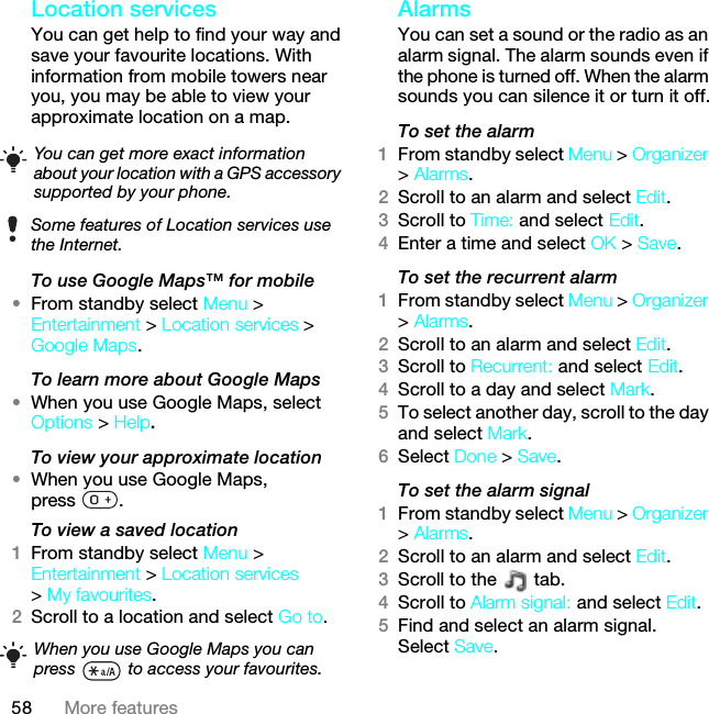 58 More featuresLocation servicesYou can get help to find your way and save your favourite locations. With information from mobile towers near you, you may be able to view your approximate location on a map. To use Google Maps™ for mobile•From standby select Menu &gt; Entertainment &gt; Location services &gt; Google Maps.To learn more about Google Maps•When you use Google Maps, select Options &gt; Help.To view your approximate location•When you use Google Maps, press .To view a saved location1From standby select Menu &gt; Entertainment &gt; Location services &gt; My favourites.2Scroll to a location and select Go to.Alarms You can set a sound or the radio as an alarm signal. The alarm sounds even if the phone is turned off. When the alarm sounds you can silence it or turn it off.To set the alarm1From standby select Menu &gt; Organizer &gt; Alarms.2Scroll to an alarm and select Edit.3Scroll to Time: and select Edit.4Enter a time and select OK &gt; Save.To set the recurrent alarm1From standby select Menu &gt; Organizer &gt; Alarms.2Scroll to an alarm and select Edit.3Scroll to Recurrent: and select Edit.4Scroll to a day and select Mark.5To select another day, scroll to the day and select Mark.6Select Done &gt; Save.To set the alarm signal1From standby select Menu &gt; Organizer &gt; Alarms.2Scroll to an alarm and select Edit.3Scroll to the   tab.4Scroll to Alarm signal: and select Edit.5Find and select an alarm signal. Select Save.You can get more exact information about your location with a GPS accessory supported by your phone.Some features of Location services use the Internet.When you use Google Maps you can press   to access your favourites.This is the Internet version of the User guide. © Print only for private use.