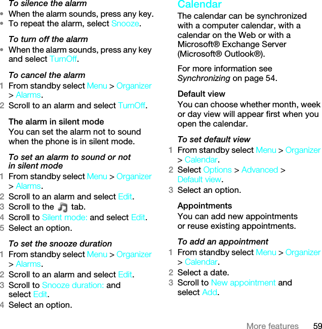59More featuresTo silence the alarm•When the alarm sounds, press any key.•To repeat the alarm, select Snooze.To turn off the alarm•When the alarm sounds, press any key and select TurnOff.To cancel the alarm1From standby select Menu &gt; Organizer &gt; Alarms.2Scroll to an alarm and select TurnOff.The alarm in silent modeYou can set the alarm not to sound when the phone is in silent mode.To set an alarm to sound or not in silent mode1From standby select Menu &gt; Organizer &gt; Alarms.2Scroll to an alarm and select Edit.3Scroll to the   tab.4Scroll to Silent mode: and select Edit.5Select an option.To set the snooze duration1From standby select Menu &gt; Organizer &gt; Alarms.2Scroll to an alarm and select Edit.3Scroll to Snooze duration: and select Edit.4Select an option.Calendar The calendar can be synchronized with a computer calendar, with a calendar on the Web or with a Microsoft® Exchange Server (Microsoft® Outlook®).For more information see Synchronizing on page 54.Default viewYou can choose whether month, week or day view will appear first when you open the calendar.To set default view1From standby select Menu &gt; Organizer &gt; Calendar.2Select Options &gt; Advanced &gt; Default view.3Select an option.Appointments You can add new appointments or reuse existing appointments.To add an appointment1From standby select Menu &gt; Organizer &gt; Calendar.2Select a date.3Scroll to New appointment and select Add.This is the Internet version of the User guide. © Print only for private use.
