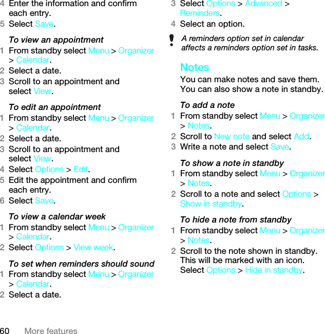 60 More features4Enter the information and confirm each entry.5Select Save.To view an appointment1From standby select Menu &gt; Organizer &gt; Calendar. 2Select a date.3Scroll to an appointment and select View.To edit an appointment1From standby select Menu &gt; Organizer &gt; Calendar.2Select a date.3Scroll to an appointment and select View.4Select Options &gt; Edit.5Edit the appointment and confirm each entry.6Select Save.To view a calendar week1From standby select Menu &gt; Organizer &gt; Calendar.2Select Options &gt; View week.To set when reminders should sound1From standby select Menu &gt; Organizer &gt; Calendar.2Select a date.3Select Options &gt; Advanced &gt; Reminders.4Select an option.Notes You can make notes and save them. You can also show a note in standby.To add a note1From standby select Menu &gt; Organizer &gt; Notes.2Scroll to New note and select Add.3Write a note and select Save.To show a note in standby1From standby select Menu &gt; Organizer &gt; Notes.2Scroll to a note and select Options &gt; Show in standby.To hide a note from standby1From standby select Menu &gt; Organizer &gt; Notes.2Scroll to the note shown in standby. This will be marked with an icon. Select Options &gt; Hide in standby.A reminders option set in calendar affects a reminders option set in tasks.This is the Internet version of the User guide. © Print only for private use.