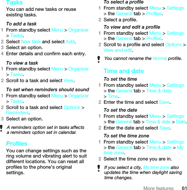 61More featuresTasks You can add new tasks or reuse existing tasks.To add a task1From standby select Menu &gt; Organizer &gt; Tasks.2Select New task and select Add.3Select an option.4Enter details and confirm each entry.To view a task1From standby select Menu &gt; Organizer &gt; Tasks.2Scroll to a task and select View.To set when reminders should sound1From standby select Menu &gt; Organizer &gt; Tasks.2Scroll to a task and select Options &gt; Reminders.3Select an option. ProfilesYou can change settings such as the ring volume and vibrating alert to suit different locations. You can reset all profiles to the phone’s original settings.To select a profile1From standby select Menu &gt; Settings &gt; the General tab &gt; Profiles.2Select a profile.To view and edit a profile1From standby select Menu &gt; Settings &gt; the General tab &gt; Profiles.2Scroll to a profile and select Options &gt; View and edit.Time and date To set the time1From standby select Menu &gt; Settings &gt; the General tab &gt; Time &amp; date &gt; Time.2Enter the time and select Save.To set the date1From standby select Menu &gt; Settings &gt; the General tab &gt; Time &amp; date &gt; Date.2Enter the date and select Save.To set the time zone 1From standby select Menu &gt; Settings &gt; the General tab &gt; Time &amp; date &gt; My time zone.2Select the time zone you are in.A reminders option set in tasks affects a reminders option set in calendar.You cannot rename the Normal profile.If you select a city, My time zone also updates the time when daylight saving time changes.This is the Internet version of the User guide. © Print only for private use.