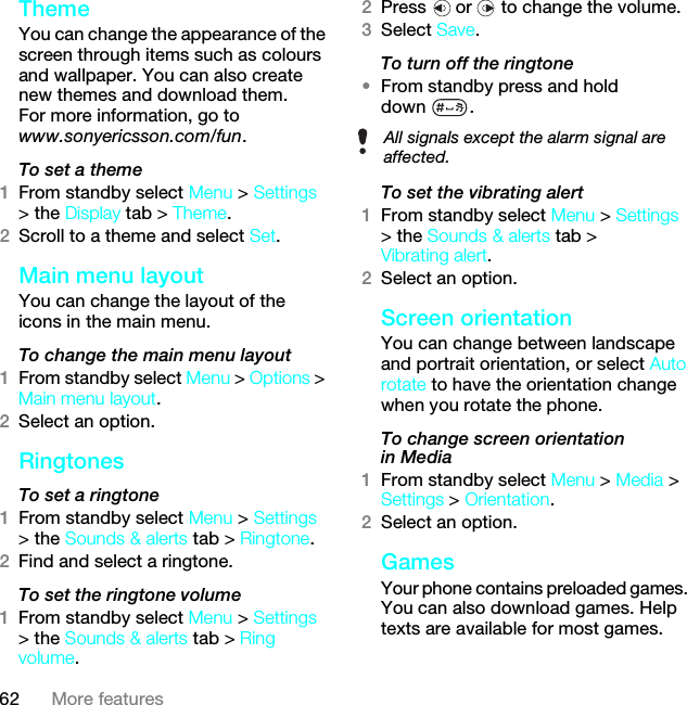 62 More featuresTheme You can change the appearance of the screen through items such as colours and wallpaper. You can also create new themes and download them. For more information, go to www.sonyericsson.com/fun.To set a theme1From standby select Menu &gt; Settings &gt; the Display tab &gt; Theme.2Scroll to a theme and select Set.Main menu layoutYou can change the layout of the icons in the main menu.To change the main menu layout1From standby select Menu &gt; Options &gt; Main menu layout.2Select an option.Ringtones To set a ringtone1From standby select Menu &gt; Settings &gt; the Sounds &amp; alerts tab &gt; Ringtone.2Find and select a ringtone.To set the ringtone volume1From standby select Menu &gt; Settings &gt; the Sounds &amp; alerts tab &gt; Ring volume.2Press   or   to change the volume.3Select Save.To turn off the ringtone•From standby press and hold down .To set the vibrating alert1From standby select Menu &gt; Settings &gt; the Sounds &amp; alerts tab &gt; Vibrating alert.2Select an option.Screen orientationYou can change between landscape and portrait orientation, or select Auto rotate to have the orientation change when you rotate the phone.To change screen orientation in Media1From standby select Menu &gt; Media &gt; Settings &gt; Orientation.2Select an option.Games Your phone contains preloaded games. You can also download games. Help texts are available for most games.All signals except the alarm signal are affected.This is the Internet version of the User guide. © Print only for private use.