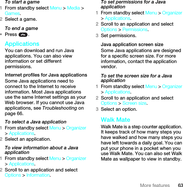 63More featuresTo start a game1From standby select Menu &gt; Media &gt; Games.2Select a game.To end a game•Press .Applications You can download and run Java applications. You can also view information or set different permissions.Internet profiles for Java applicationsSome Java applications need to connect to the Internet to receive information. Most Java applications use the same Internet settings as your Web browser. If you cannot use Java applications, see Troubleshooting on page 66.To select a Java application 1From standby select Menu &gt; Organizer &gt; Applications.2Select an application.To view information about a Java application1From standby select Menu &gt; Organizer &gt; Applications.2Scroll to an application and select Options &gt; Information.To set permissions for a Java application1From standby select Menu &gt; Organizer &gt; Applications.2Scroll to an application and select Options &gt; Permissions.3Set permissions.Java application screen sizeSome Java applications are designed for a specific screen size. For more information, contact the application vendor.To set the screen size for a Java application1From standby select Menu &gt; Organizer &gt; Applications.2Scroll to an application and select Options &gt; Screen size.3Select an option.Walk MateWalk Mate is a step counter application. It keeps track of how many steps you have walked and how many steps you have left towards a daily goal. You can put your phone in a pocket when you use Walk Mate. You can also set Walk Mate as wallpaper to view in standby.This is the Internet version of the User guide. © Print only for private use.