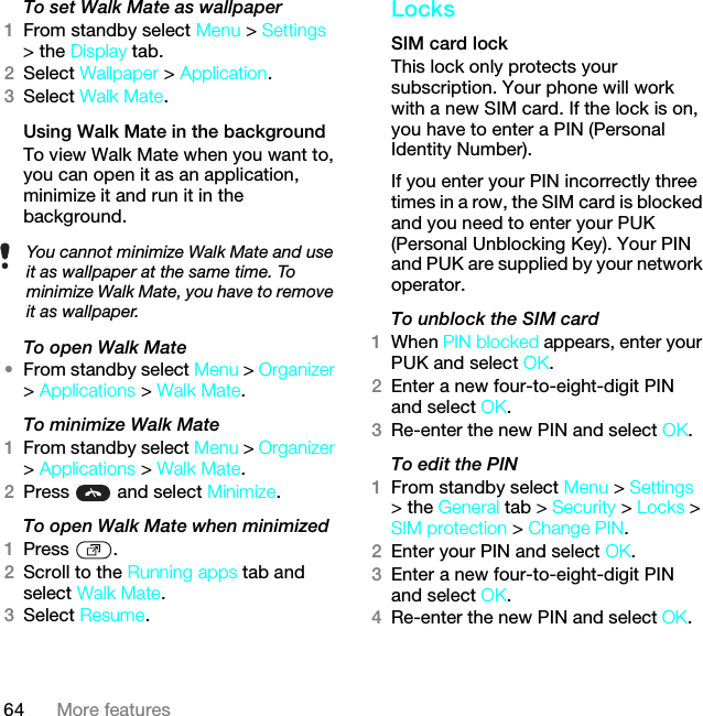 64 More featuresTo set Walk Mate as wallpaper1From standby select Menu &gt; Settings &gt; the Display tab.2Select Wallpaper &gt; Application.3Select Walk Mate.Using Walk Mate in the backgroundTo view Walk Mate when you want to, you can open it as an application, minimize it and run it in the background.To open Walk Mate•From standby select Menu &gt; Organizer &gt; Applications &gt; Walk Mate.To minimize Walk Mate1From standby select Menu &gt; Organizer &gt; Applications &gt; Walk Mate.2Press   and select Minimize.To open Walk Mate when minimized1Press .2Scroll to the Running apps tab and select Walk Mate.3Select Resume.LocksSIM card lock This lock only protects your subscription. Your phone will work with a new SIM card. If the lock is on, you have to enter a PIN (Personal Identity Number).If you enter your PIN incorrectly three times in a row, the SIM card is blocked and you need to enter your PUK (Personal Unblocking Key). Your PIN and PUK are supplied by your network operator.To unblock the SIM card 1When PIN blocked appears, enter your PUK and select OK.2Enter a new four-to-eight-digit PIN and select OK.3Re-enter the new PIN and select OK.To edit the PIN 1From standby select Menu &gt; Settings &gt; the General tab &gt; Security &gt; Locks &gt; SIM protection &gt; Change PIN.2Enter your PIN and select OK.3Enter a new four-to-eight-digit PIN and select OK.4Re-enter the new PIN and select OK.You cannot minimize Walk Mate and use it as wallpaper at the same time. To minimize Walk Mate, you have to remove it as wallpaper.This is the Internet version of the User guide. © Print only for private use.