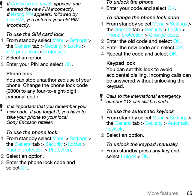 65More featuresTo use the SIM card lock 1From standby select Menu &gt; Settings &gt; the General tab &gt; Security &gt; Locks &gt; SIM protection &gt; Protection.2Select an option.3Enter your PIN and select OK.Phone lockYou can stop unauthorized use of your phone. Change the phone lock code (0000) to any four-to-eight-digit personal code.To use the phone lock 1From standby select Menu &gt; Settings &gt; the General tab &gt; Security &gt; Locks &gt; Phone protection &gt; Protection.2Select an option.3Enter the phone lock code and select OK.To unlock the phone•Enter your code and select OK.To change the phone lock code1From standby select Menu &gt; Settings &gt; the General tab &gt; Security &gt; Locks &gt; Phone protection &gt; Change code.2Enter the old code and select OK.3Enter the new code and select OK.4Repeat the code and select OK.Keypad lock You can set this lock to avoid accidental dialling. Incoming calls can be answered without unlocking the keypad.To use the automatic keylock 1From standby select Menu &gt; Settings &gt; the General tab &gt; Security &gt; Automatic keylock.2Select an option.To unlock the keypad manually•From standby press any key and select Unlock &gt; OK.If Codes do not match appears, you entered the new PIN incorrectly.If Wrong PIN appears, followed by Old PIN:, you entered your old PIN incorrectly.It is important that you remember your new code. If you forget it, you have to take your phone to your local Sony Ericsson retailer.Calls to the international emergency number 112 can still be made.This is the Internet version of the User guide. © Print only for private use.