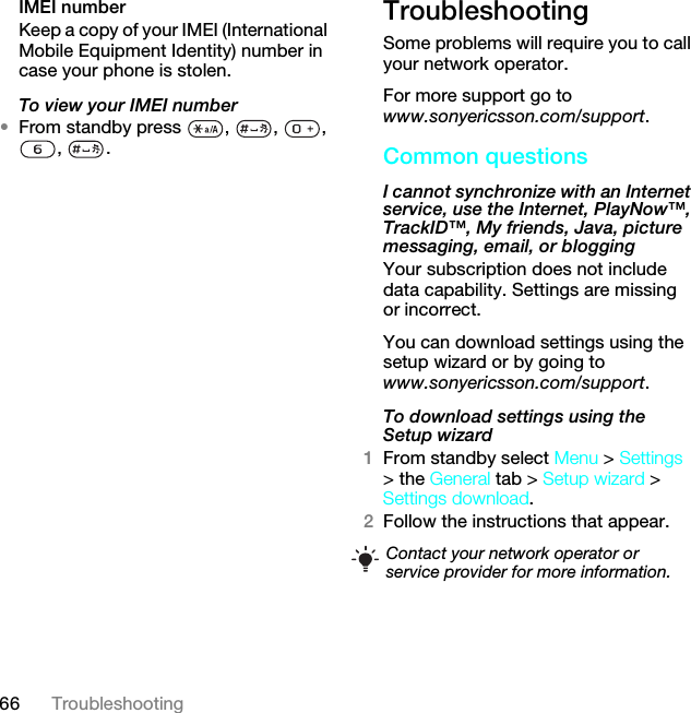 66 TroubleshootingIMEI number Keep a copy of your IMEI (International Mobile Equipment Identity) number in case your phone is stolen.To view your IMEI number•From standby press  ,  ,  , , .TroubleshootingSome problems will require you to call your network operator.For more support go to www.sonyericsson.com/support.Common questionsI cannot synchronize with an Internet service, use the Internet, PlayNow™, TrackID™, My friends, Java, picture messaging, email, or blogging Your subscription does not include data capability. Settings are missing or incorrect.You can download settings using the setup wizard or by going to www.sonyericsson.com/support.To download settings using the Setup wizard 1From standby select Menu &gt; Settings &gt; the General tab &gt; Setup wizard &gt; Settings download.2Follow the instructions that appear.Contact your network operator or service provider for more information.This is the Internet version of the User guide. © Print only for private use.