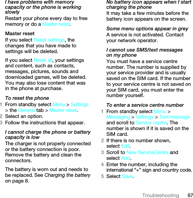 67TroubleshootingI have problems with memory capacity or the phone is working slowlyRestart your phone every day to free memory or do a Master reset.Master reset If you select Reset settings, the changes that you have made to settings will be deleted.If you select Reset all, your settings and content, such as contacts, messages, pictures, sounds and downloaded games, will be deleted. You may also lose content that was in the phone at purchase.To reset the phone 1From standby select Menu &gt; Settings &gt; the General tab &gt; Master reset.2Select an option.3Follow the instructions that appear.I cannot charge the phone or battery capacity is lowThe charger is not properly connected or the battery connection is poor. Remove the battery and clean the connectors.The battery is worn out and needs to be replaced. See Charging the battery on page 8.No battery icon appears when I start charging the phoneIt may take a few minutes before the battery icon appears on the screen.Some menu options appear in greyA service is not activated. Contact your network operator.I cannot use SMS/text messages on my phoneYou must have a service centre number. The number is supplied by your service provider and is usually saved on the SIM card. If the number to your service centre is not saved on your SIM card, you must enter the number yourself.To enter a service centre number1From standby select Menu &gt; Messaging &gt; Settings &gt; Text message and scroll to Service centre. The number is shown if it is saved on the SIM card.2If there is no number shown, select Edit.3Scroll to New ServiceCentre and select Add.4Enter the number, including the international “+” sign and country code.5Select Save.This is the Internet version of the User guide. © Print only for private use.