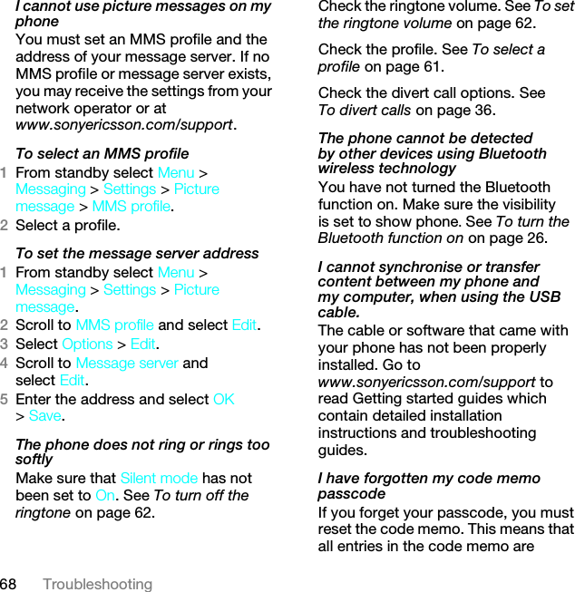 68 TroubleshootingI cannot use picture messages on my phoneYou must set an MMS profile and the address of your message server. If no MMS profile or message server exists, you may receive the settings from your network operator or at www.sonyericsson.com/support.To select an MMS profile1From standby select Menu &gt; Messaging &gt; Settings &gt; Picture message &gt; MMS profile.2Select a profile.To set the message server address1From standby select Menu &gt; Messaging &gt; Settings &gt; Picture message.2Scroll to MMS profile and select Edit.3Select Options &gt; Edit.4Scroll to Message server and select Edit.5Enter the address and select OK &gt; Save.The phone does not ring or rings too softlyMake sure that Silent mode has not been set to On. See To turn off the ringtone on page 62.Check the ringtone volume. See To set the ringtone volume on page 62.Check the profile. See To select a profile on page 61.Check the divert call options. See To divert calls on page 36.The phone cannot be detected by other devices using Bluetooth wireless technologyYou have not turned the Bluetooth function on. Make sure the visibility is set to show phone. See To turn the Bluetooth function on on page 26.I cannot synchronise or transfer content between my phone and my computer, when using the USB cable.The cable or software that came with your phone has not been properly installed. Go to www.sonyericsson.com/support to read Getting started guides which contain detailed installation instructions and troubleshooting guides.I have forgotten my code memo passcodeIf you forget your passcode, you must reset the code memo. This means that all entries in the code memo are This is the Internet version of the User guide. © Print only for private use.