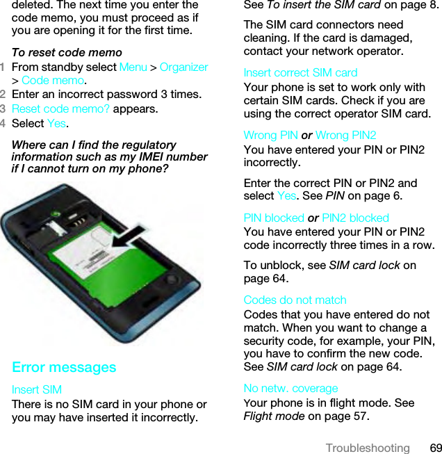 69Troubleshootingdeleted. The next time you enter the code memo, you must proceed as if you are opening it for the first time.To reset code memo1From standby select Menu &gt; Organizer &gt; Code memo.2Enter an incorrect password 3 times. 3Reset code memo? appears.4Select Yes. Where can I find the regulatory information such as my IMEI number if I cannot turn on my phone?Error messagesInsert SIM There is no SIM card in your phone or you may have inserted it incorrectly.See To insert the SIM card on page 8.The SIM card connectors need cleaning. If the card is damaged, contact your network operator.Insert correct SIM card Your phone is set to work only with certain SIM cards. Check if you are using the correct operator SIM card.Wrong PIN or Wrong PIN2 You have entered your PIN or PIN2 incorrectly.Enter the correct PIN or PIN2 and select Yes. See PIN on page 6.PIN blocked or PIN2 blocked You have entered your PIN or PIN2 code incorrectly three times in a row.To unblock, see SIM card lock on page 64.Codes do not match Codes that you have entered do not match. When you want to change a security code, for example, your PIN, you have to confirm the new code. See SIM card lock on page 64.No netw. coverageYour phone is in flight mode. See Flight mode on page 57.This is the Internet version of the User guide. © Print only for private use.